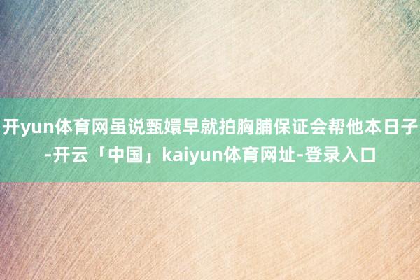 开yun体育网虽说甄嬛早就拍胸脯保证会帮他本日子-开云「中国」kaiyun体育网址-登录入口