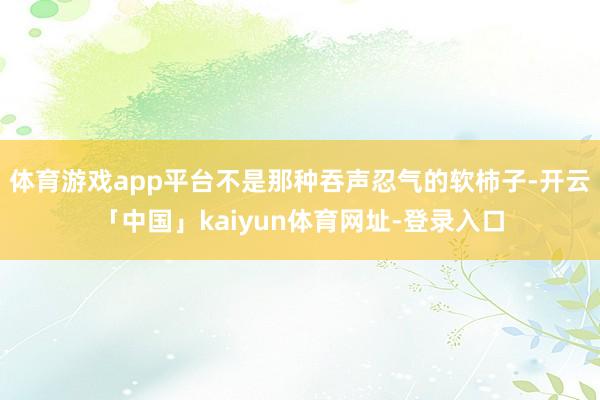 体育游戏app平台不是那种吞声忍气的软柿子-开云「中国」kaiyun体育网址-登录入口