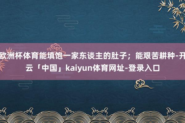 欧洲杯体育能填饱一家东谈主的肚子;能艰苦耕种-开云「中国」kaiyun体育网址-登录入口
