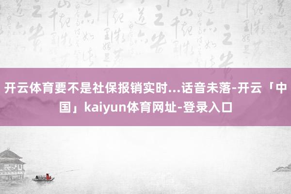 开云体育要不是社保报销实时...话音未落-开云「中国」kaiyun体育网址-登录入口