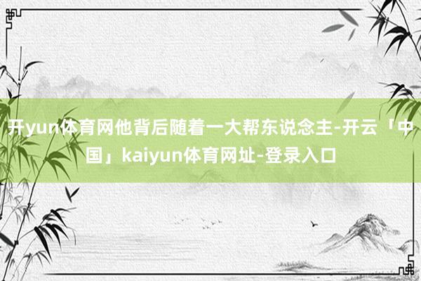 开yun体育网他背后随着一大帮东说念主-开云「中国」kaiyun体育网址-登录入口