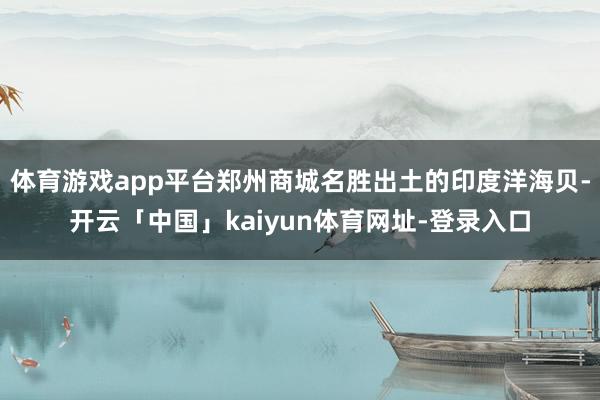 体育游戏app平台郑州商城名胜出土的印度洋海贝-开云「中国」kaiyun体育网址-登录入口