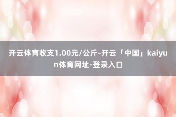 开云体育收支1.00元/公斤-开云「中国」kaiyun体育网址-登录入口