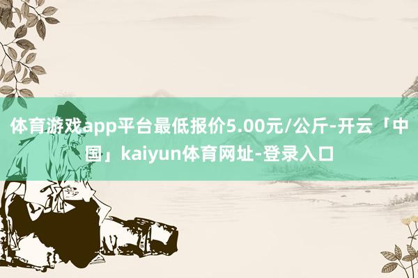体育游戏app平台最低报价5.00元/公斤-开云「中国」kaiyun体育网址-登录入口