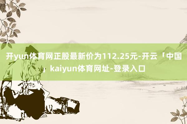 开yun体育网正股最新价为112.25元-开云「中国」kaiyun体育网址-登录入口