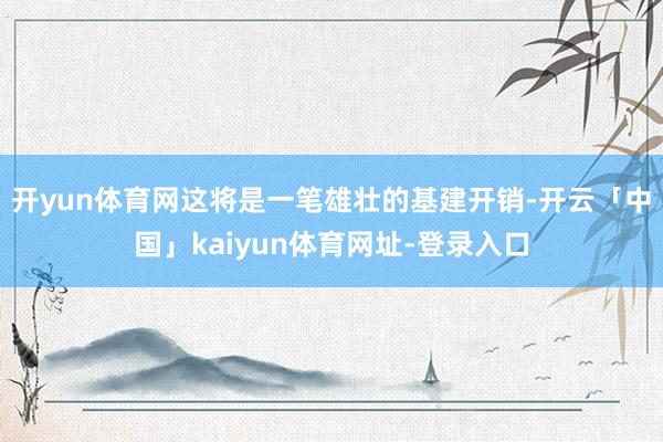 开yun体育网这将是一笔雄壮的基建开销-开云「中国」kaiyun体育网址-登录入口