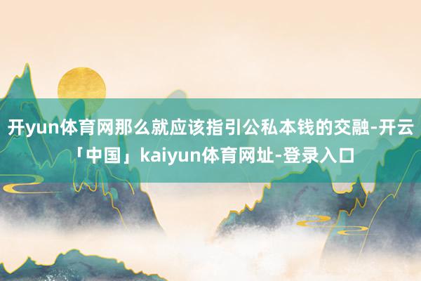 开yun体育网那么就应该指引公私本钱的交融-开云「中国」kaiyun体育网址-登录入口