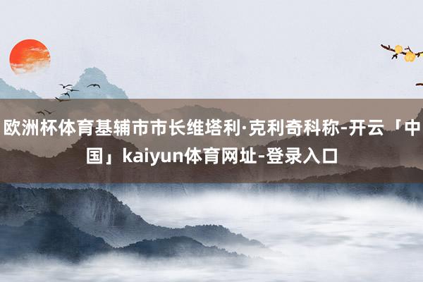 欧洲杯体育基辅市市长维塔利·克利奇科称-开云「中国」kaiyun体育网址-登录入口