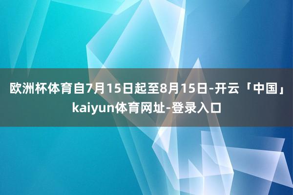 欧洲杯体育自7月15日起至8月15日-开云「中国」kaiyun体育网址-登录入口