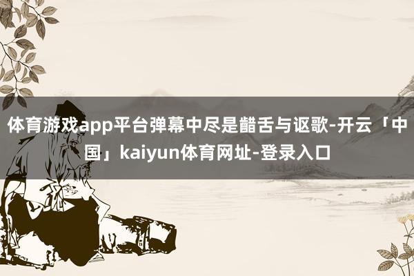 体育游戏app平台弹幕中尽是齰舌与讴歌-开云「中国」kaiyun体育网址-登录入口