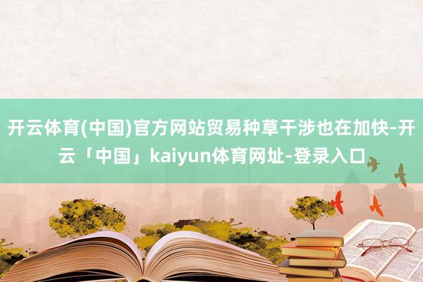 开云体育(中国)官方网站贸易种草干涉也在加快-开云「中国」kaiyun体育网址-登录入口
