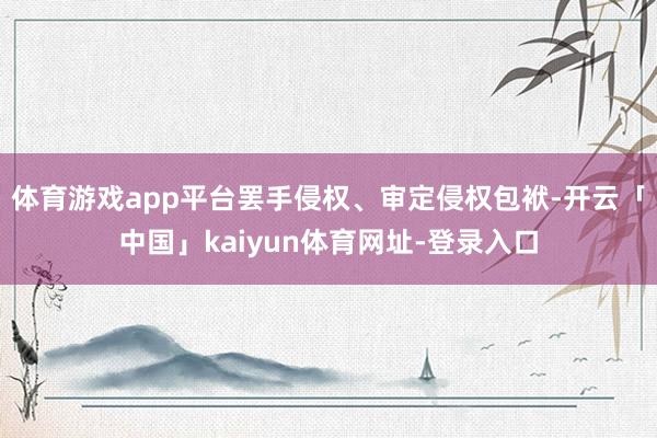 体育游戏app平台罢手侵权、审定侵权包袱-开云「中国」kaiyun体育网址-登录入口