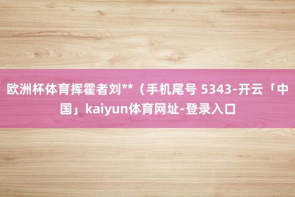 欧洲杯体育挥霍者刘**(手机尾号 5343-开云「中国」kaiyun体育网址-登录入口