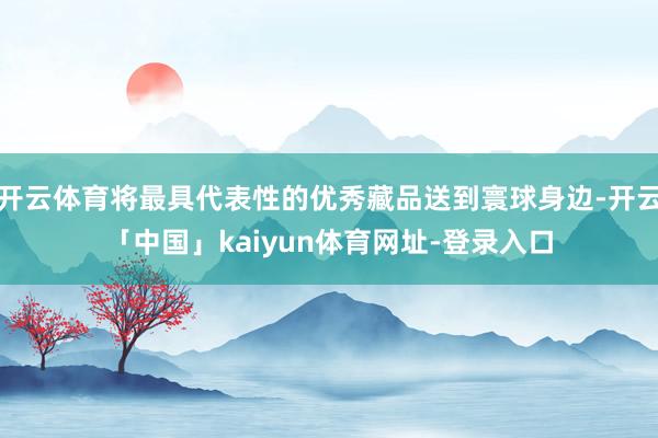开云体育将最具代表性的优秀藏品送到寰球身边-开云「中国」kaiyun体育网址-登录入口