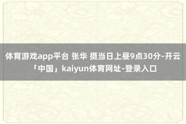 体育游戏app平台 张华 摄当日上昼9点30分-开云「中国」kaiyun体育网址-登录入口