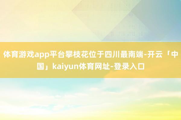 体育游戏app平台攀枝花位于四川最南端-开云「中国」kaiyun体育网址-登录入口