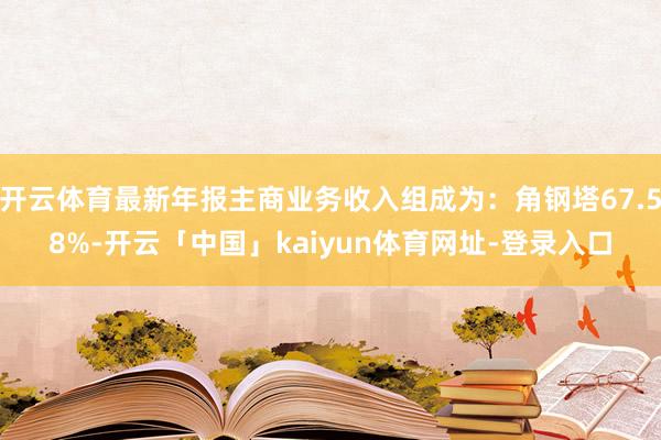 开云体育最新年报主商业务收入组成为：角钢塔67.58%-开云「中国」kaiyun体育网址-登录入口