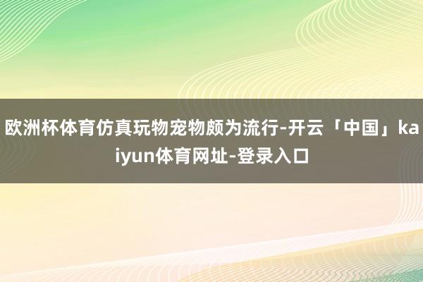 欧洲杯体育仿真玩物宠物颇为流行-开云「中国」kaiyun体育网址-登录入口