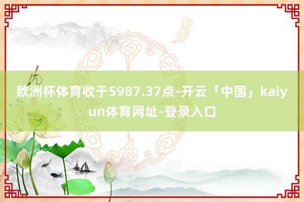 欧洲杯体育收于5987.37点-开云「中国」kaiyun体育网址-登录入口
