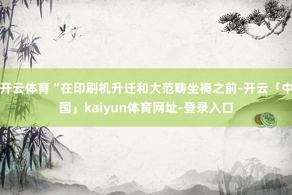 开云体育“在印刷机升迁和大范畴坐褥之前-开云「中国」kaiyun体育网址-登录入口