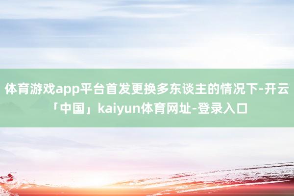 体育游戏app平台首发更换多东谈主的情况下-开云「中国」kaiyun体育网址-登录入口