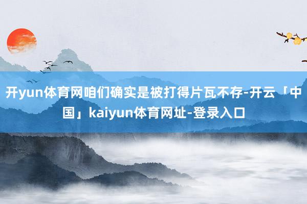 开yun体育网咱们确实是被打得片瓦不存-开云「中国」kaiyun体育网址-登录入口