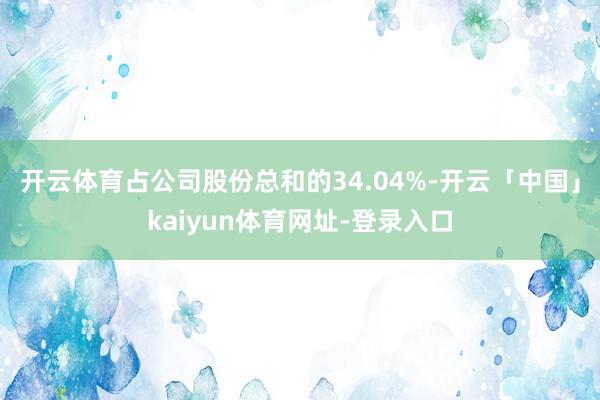 开云体育占公司股份总和的34.04%-开云「中国」kaiyun体育网址-登录入口