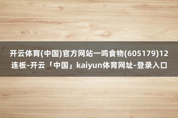 开云体育(中国)官方网站一鸣食物(605179)12连板-开云「中国」kaiyun体育网址-登录入口