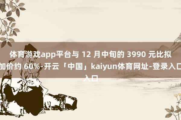 体育游戏app平台与 12 月中旬的 3990 元比拟加价约 60%-开云「中国」kaiyun体育网址-登录入口
