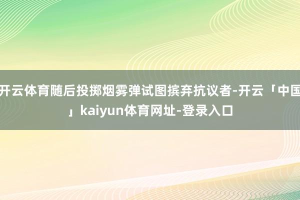 开云体育随后投掷烟雾弹试图摈弃抗议者-开云「中国」kaiyun体育网址-登录入口