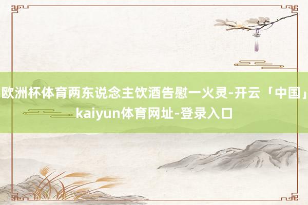 欧洲杯体育两东说念主饮酒告慰一火灵-开云「中国」kaiyun体育网址-登录入口