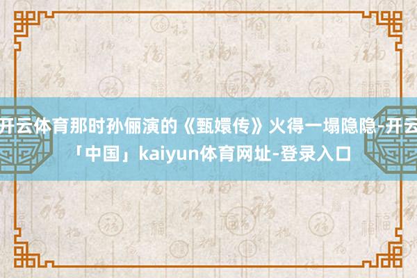 开云体育那时孙俪演的《甄嬛传》火得一塌隐隐-开云「中国」kaiyun体育网址-登录入口