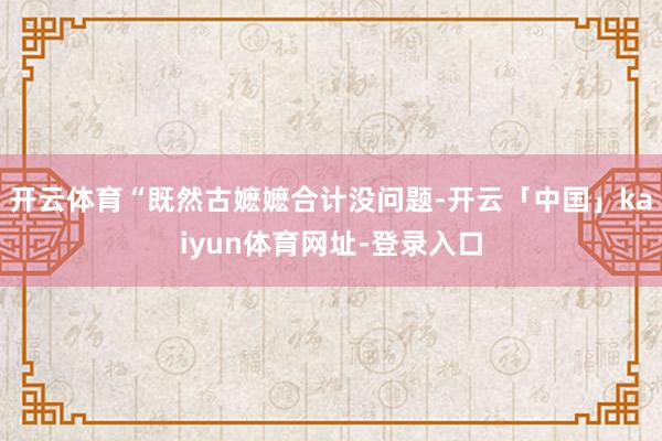 开云体育“既然古嬷嬷合计没问题-开云「中国」kaiyun体育网址-登录入口