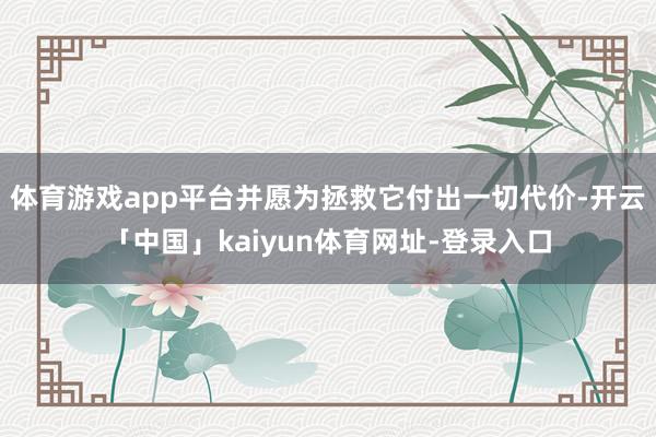 体育游戏app平台并愿为拯救它付出一切代价-开云「中国」kaiyun体育网址-登录入口