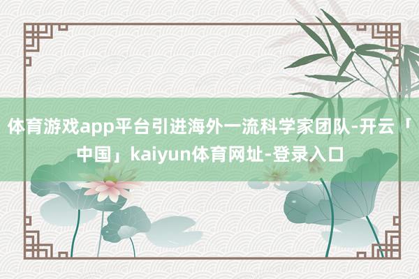 体育游戏app平台引进海外一流科学家团队-开云「中国」kaiyun体育网址-登录入口