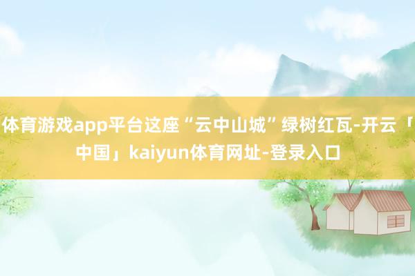 体育游戏app平台这座“云中山城”绿树红瓦-开云「中国」kaiyun体育网址-登录入口