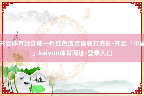 开云体育她穿戴一件红色波点高领打底衫-开云「中国」kaiyun体育网址-登录入口