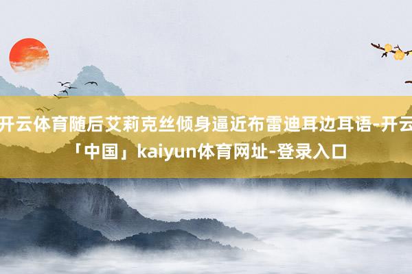 开云体育随后艾莉克丝倾身逼近布雷迪耳边耳语-开云「中国」kaiyun体育网址-登录入口