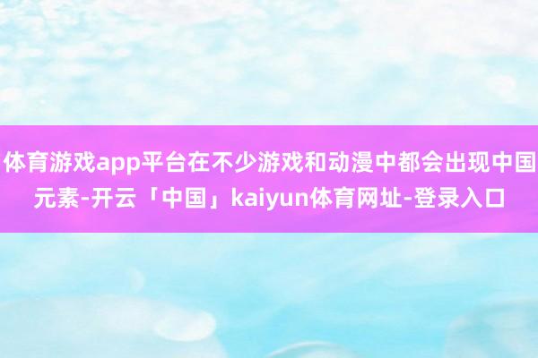 体育游戏app平台在不少游戏和动漫中都会出现中国元素-开云「中国」kaiyun体育网址-登录入口