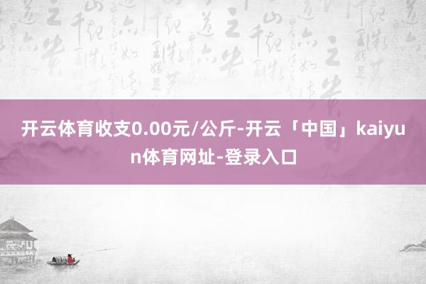 开云体育收支0.00元/公斤-开云「中国」kaiyun体育网址-登录入口