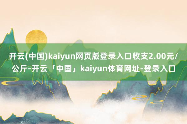 开云(中国)kaiyun网页版登录入口收支2.00元/公斤-开云「中国」kaiyun体育网址-登录入口