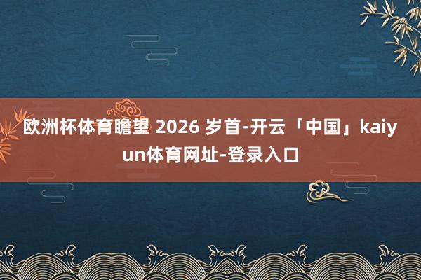 欧洲杯体育瞻望 2026 岁首-开云「中国」kaiyun体育网址-登录入口