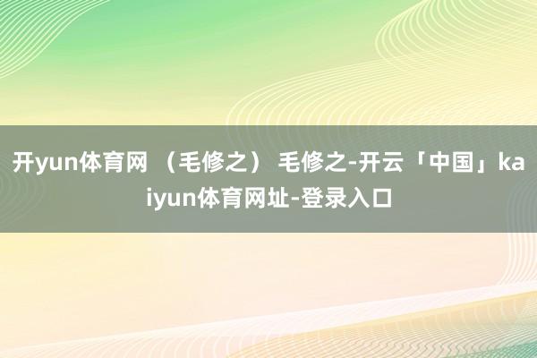 开yun体育网 （毛修之） 毛修之-开云「中国」kaiyun体育网址-登录入口