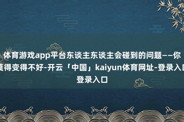 体育游戏app平台东谈主东谈主会碰到的问题——你莫得变得不好-开云「中国」kaiyun体育网址-登录入口