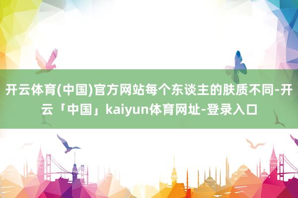 开云体育(中国)官方网站每个东谈主的肤质不同-开云「中国」kaiyun体育网址-登录入口