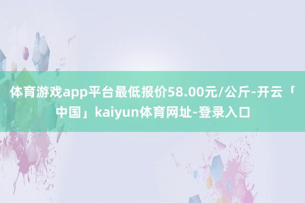 体育游戏app平台最低报价58.00元/公斤-开云「中国」kaiyun体育网址-登录入口