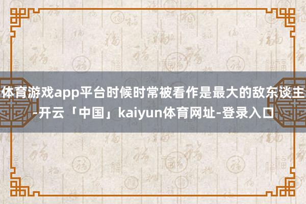 体育游戏app平台时候时常被看作是最大的敌东谈主-开云「中国」kaiyun体育网址-登录入口