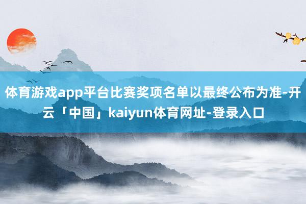 体育游戏app平台比赛奖项名单以最终公布为准-开云「中国」kaiyun体育网址-登录入口