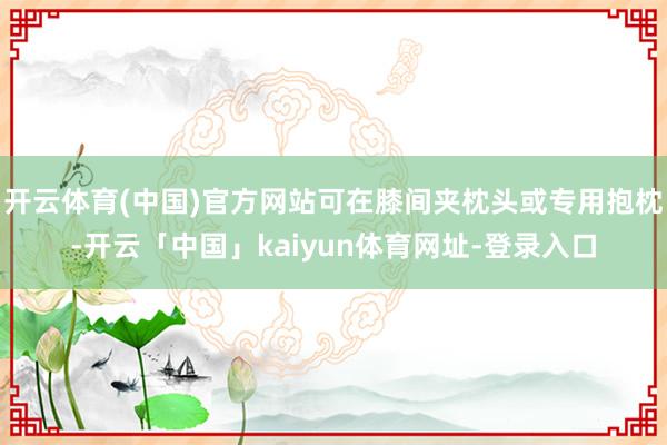 开云体育(中国)官方网站可在膝间夹枕头或专用抱枕-开云「中国」kaiyun体育网址-登录入口