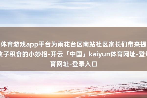 体育游戏app平台为雨花台区南站社区家长们带来提供了孩子积食的小妙招-开云「中国」kaiyun体育网址-登录入口